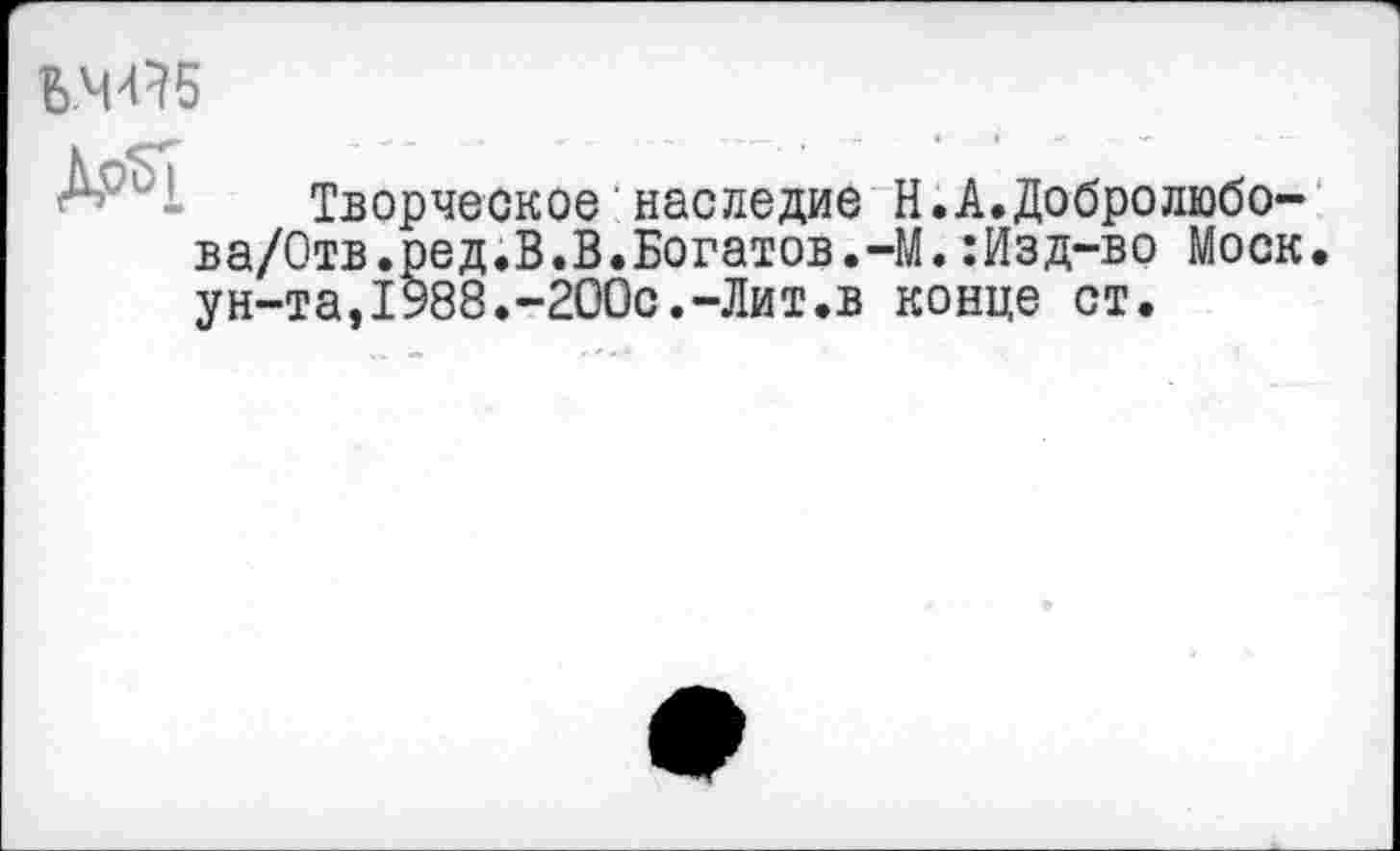 ﻿Ь.ЧЯб
Творческое наследие Н.А.Добролюбо-ва/Отв.ред.В.В.Богатов.-М.:Изд-во Моск. ун-та,1У88.-200с.-Лит.в конце ст.